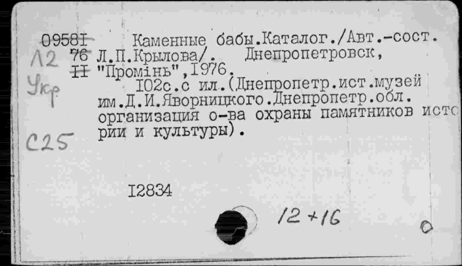 ﻿09581 Каменные бабы.Каталог./Авт.-сост.
76 Л.П.Крылова/. Днепропетровск, ■Н "Промінь”,1976.
102с. с ил.(Днепропетр.ист.музеи юл .Д.И.Дворницкого.Днепропетр.оол. организация о-ва охраны памятников истс рии и культуры).
12834
